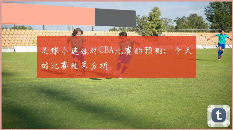 足球小迷妹对CBA比赛的预测：今天的比赛结果分析
